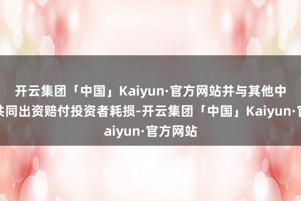 开云集团「中国」Kaiyun·官方网站并与其他中介机构共同出资赔付投资者耗损-开云集团「中国」Kaiyun·官方网站