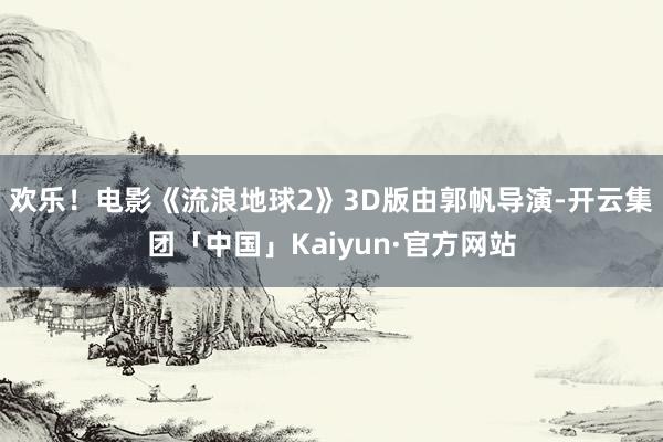 欢乐！　　电影《流浪地球2》3D版由郭帆导演-开云集团「中国」Kaiyun·官方网站