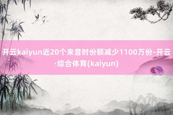 开云kaiyun近20个来昔时份额减少1100万份-开云·综合体育(kaiyun)