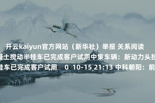 开云kaiyun官方网站（新华社）举报 关系阅读      中集车辆：新动力头挂一体混凝土搅动半挂车已完成客户试用中集车辆：新动力头挂一体混凝土搅动半挂车已完成客户试用    0  10-15 21: