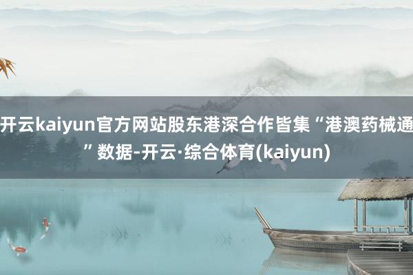 开云kaiyun官方网站股东港深合作皆集“港澳药械通”数据-开云·综合体育(kaiyun)