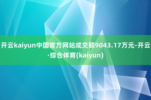 开云kaiyun中国官方网站成交额9043.17万元-开云·综合体育(kaiyun)