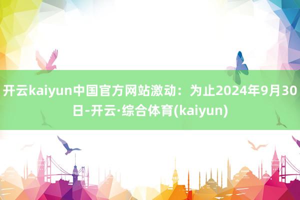 开云kaiyun中国官方网站激动：为止2024年9月30日-开云·综合体育(kaiyun)