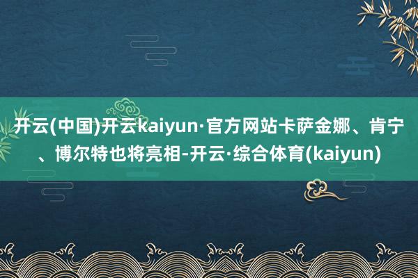 开云(中国)开云kaiyun·官方网站卡萨金娜、肯宁、博尔特也将亮相-开云·综合体育(kaiyun)