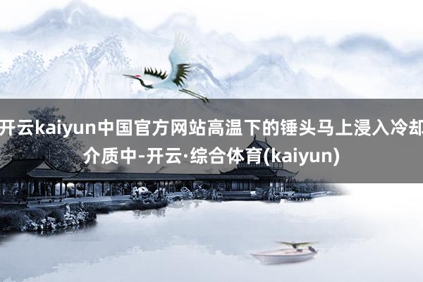 开云kaiyun中国官方网站高温下的锤头马上浸入冷却介质中-开云·综合体育(kaiyun)