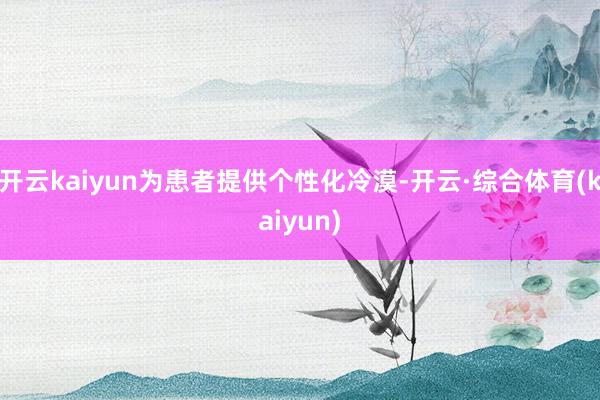 开云kaiyun为患者提供个性化冷漠-开云·综合体育(kaiyun)