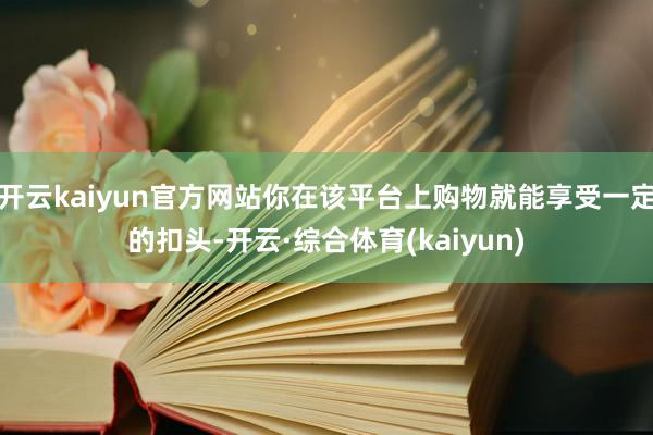 开云kaiyun官方网站你在该平台上购物就能享受一定的扣头-开云·综合体育(kaiyun)