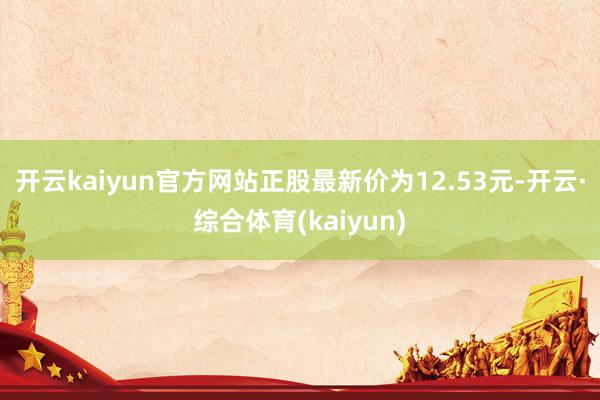 开云kaiyun官方网站正股最新价为12.53元-开云·综合体育(kaiyun)