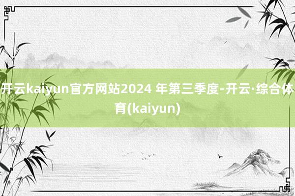 开云kaiyun官方网站2024 年第三季度-开云·综合体育(kaiyun)