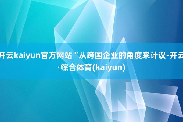 开云kaiyun官方网站“从跨国企业的角度来计议-开云·综合体育(kaiyun)