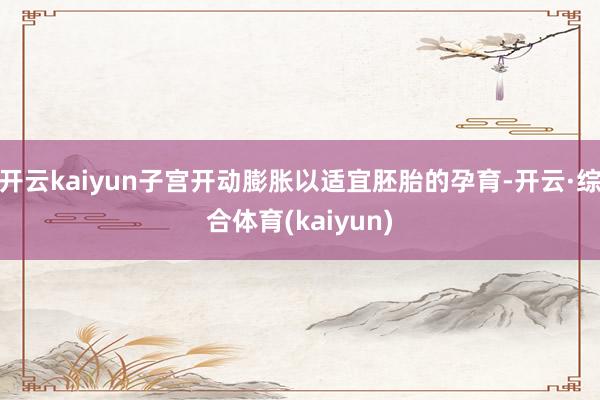 开云kaiyun子宫开动膨胀以适宜胚胎的孕育-开云·综合体育(kaiyun)