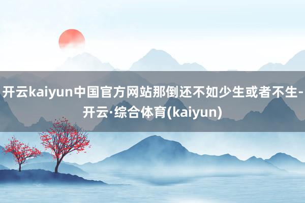 开云kaiyun中国官方网站那倒还不如少生或者不生-开云·综合体育(kaiyun)