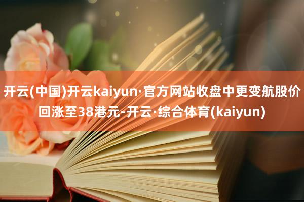 开云(中国)开云kaiyun·官方网站收盘中更变航股价回涨至38港元-开云·综合体育(kaiyun)