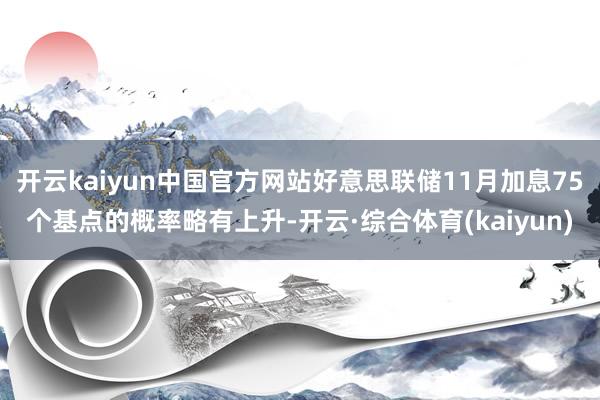 开云kaiyun中国官方网站好意思联储11月加息75个基点的概率略有上升-开云·综合体育(kaiyun)