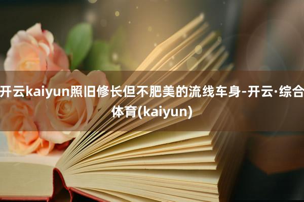 开云kaiyun照旧修长但不肥美的流线车身-开云·综合体育(kaiyun)