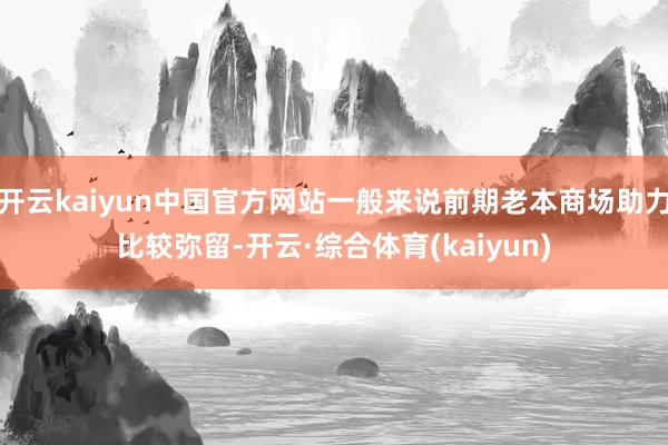 开云kaiyun中国官方网站一般来说前期老本商场助力比较弥留-开云·综合体育(kaiyun)