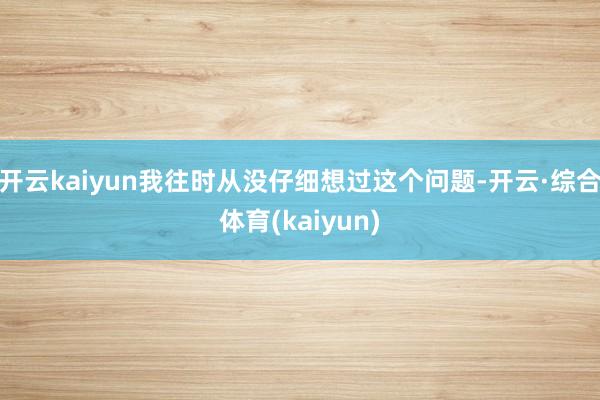 开云kaiyun我往时从没仔细想过这个问题-开云·综合体育(kaiyun)