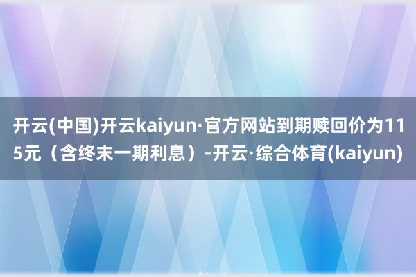 开云(中国)开云kaiyun·官方网站到期赎回价为115元（含终末一期利息）-开云·综合体育(kaiyun)