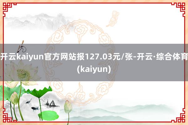 开云kaiyun官方网站报127.03元/张-开云·综合体育(kaiyun)