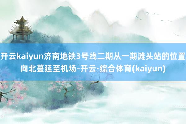 开云kaiyun济南地铁3号线二期从一期滩头站的位置向北蔓延至机场-开云·综合体育(kaiyun)