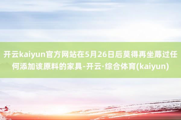 开云kaiyun官方网站在5月26日后莫得再坐蓐过任何添加该原料的家具-开云·综合体育(kaiyun)