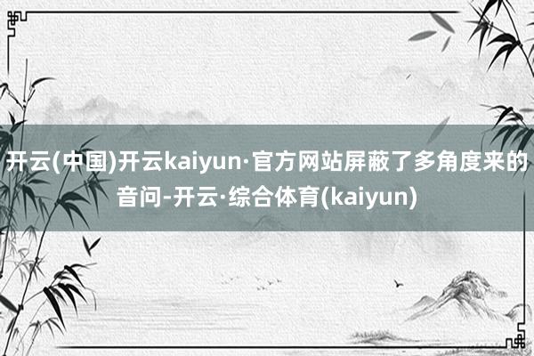 开云(中国)开云kaiyun·官方网站屏蔽了多角度来的音问-开云·综合体育(kaiyun)