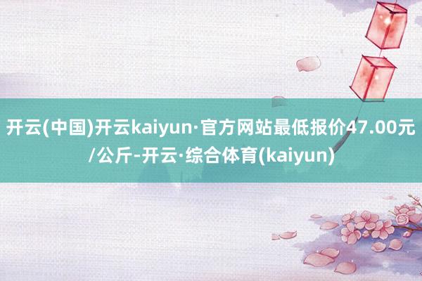 开云(中国)开云kaiyun·官方网站最低报价47.00元/公斤-开云·综合体育(kaiyun)