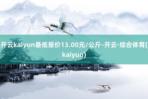 开云kaiyun最低报价13.00元/公斤-开云·综合体育(kaiyun)