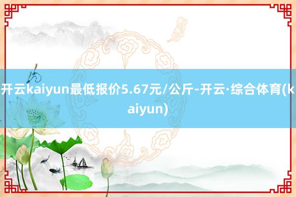 开云kaiyun最低报价5.67元/公斤-开云·综合体育(kaiyun)