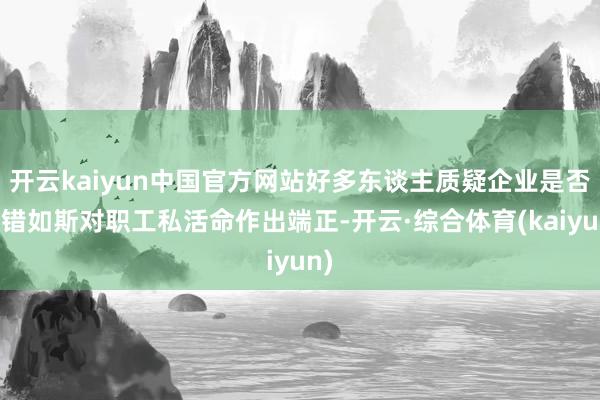 开云kaiyun中国官方网站好多东谈主质疑企业是否不错如斯对职工私活命作出端正-开云·综合体育(kaiyun)