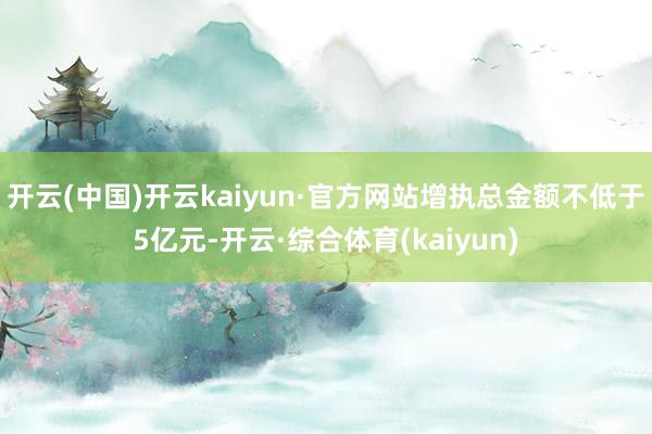 开云(中国)开云kaiyun·官方网站增执总金额不低于5亿元-开云·综合体育(kaiyun)