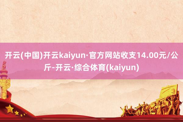 开云(中国)开云kaiyun·官方网站收支14.00元/公斤-开云·综合体育(kaiyun)