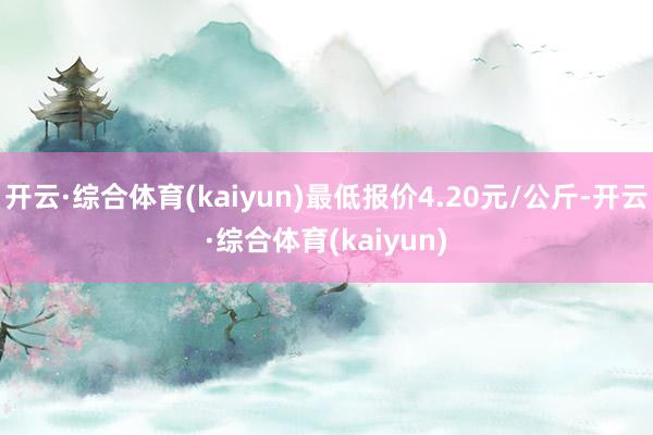 开云·综合体育(kaiyun)最低报价4.20元/公斤-开云·综合体育(kaiyun)