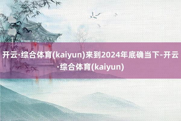 开云·综合体育(kaiyun)来到2024年底确当下-开云·综合体育(kaiyun)