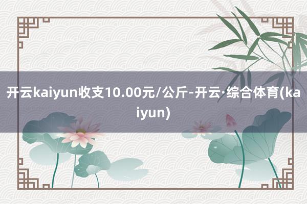 开云kaiyun收支10.00元/公斤-开云·综合体育(kaiyun)