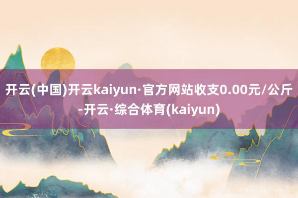 开云(中国)开云kaiyun·官方网站收支0.00元/公斤-开云·综合体育(kaiyun)