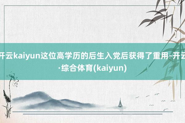 开云kaiyun这位高学历的后生入党后获得了重用-开云·综合体育(kaiyun)