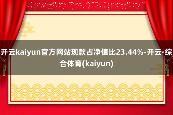 开云kaiyun官方网站现款占净值比23.44%-开云·综合体育(kaiyun)