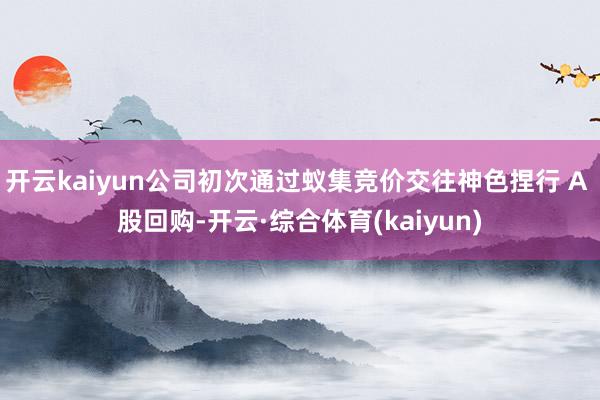 开云kaiyun公司初次通过蚁集竞价交往神色捏行 A 股回购-开云·综合体育(kaiyun)