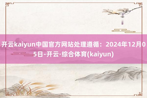 开云kaiyun中国官方网站处理遵循：2024年12月05日-开云·综合体育(kaiyun)