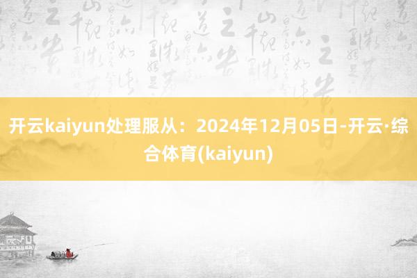 开云kaiyun处理服从：2024年12月05日-开云·综合体育(kaiyun)