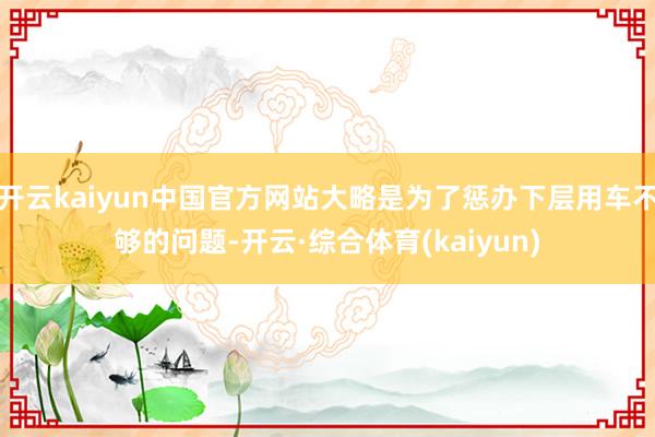 开云kaiyun中国官方网站大略是为了惩办下层用车不够的问题-开云·综合体育(kaiyun)