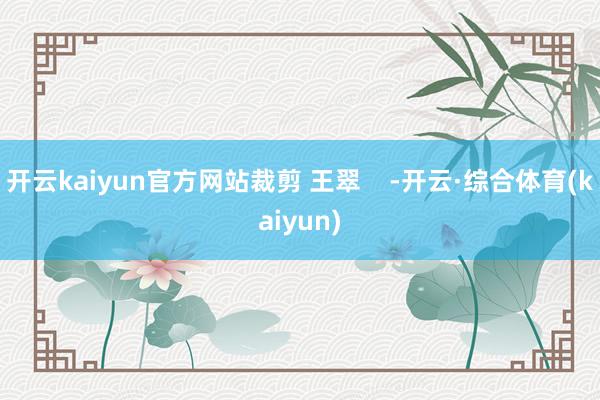 开云kaiyun官方网站裁剪 王翠    -开云·综合体育(kaiyun)