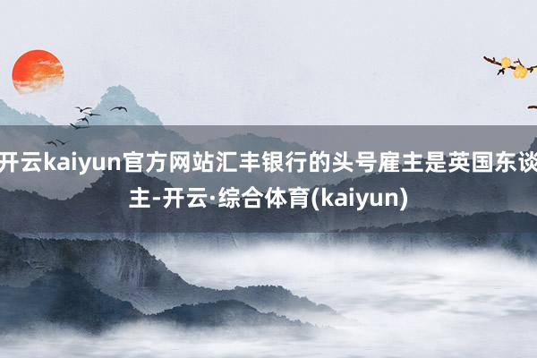 开云kaiyun官方网站汇丰银行的头号雇主是英国东谈主-开云·综合体育(kaiyun)