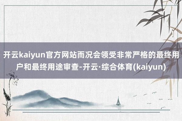 开云kaiyun官方网站而况会领受非常严格的最终用户和最终用途审查-开云·综合体育(kaiyun)