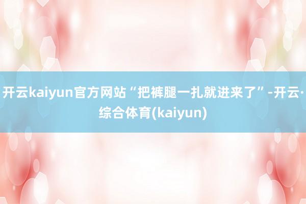 开云kaiyun官方网站“把裤腿一扎就进来了”-开云·综合体育(kaiyun)