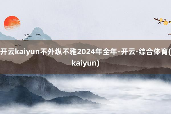 开云kaiyun不外纵不雅2024年全年-开云·综合体育(kaiyun)