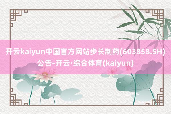 开云kaiyun中国官方网站步长制药(603858.SH)公告-开云·综合体育(kaiyun)