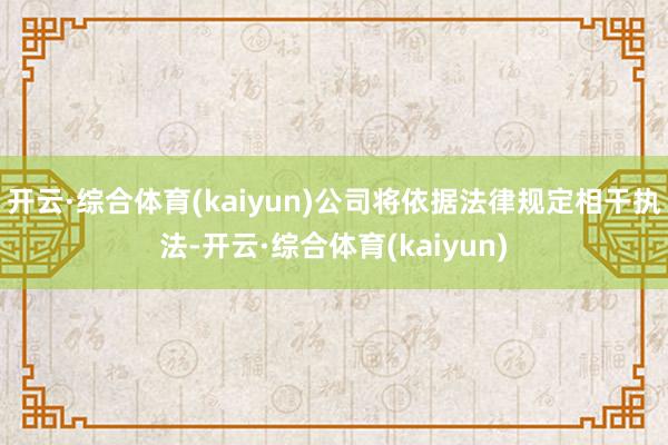 开云·综合体育(kaiyun)公司将依据法律规定相干执法-开云·综合体育(kaiyun)