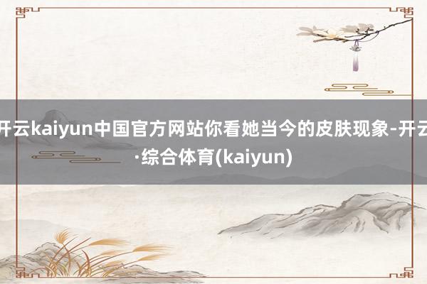 开云kaiyun中国官方网站你看她当今的皮肤现象-开云·综合体育(kaiyun)